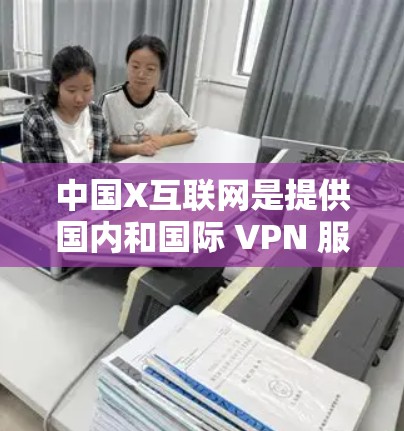 中国X互联网是提供国内和国际 VPN 服务的公司，旨在保护用户的数据和信息安全。以下是关于中国X互联网的详细信息