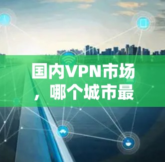 国内VPN市场，哪个城市最被使用？分析与趋势