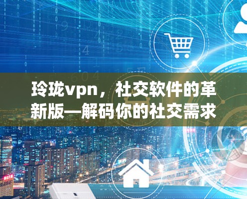 玲珑vpn，社交软件的革新版—解码你的社交需求