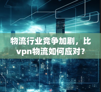 物流行业竞争加剧，比vpn物流如何应对？
