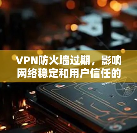 VPN防火墙过期，影响网络稳定和用户信任的深层原因