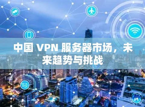 中国 VPN 服务器市场，未来趋势与挑战