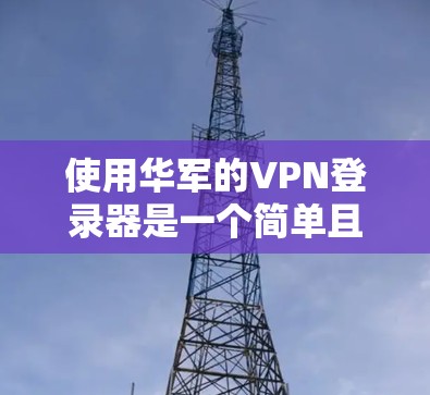 使用华军的VPN登录器是一个简单且高效的过程，但需要用户仔细阅读和遵循安装步骤，同时注意安全问题，确保自己使用时的安全性。以下是详细的步骤指南