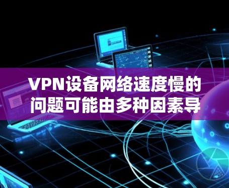VPN设备网络速度慢的问题可能由多种因素导致。以下是一些可能的原因和解决方法