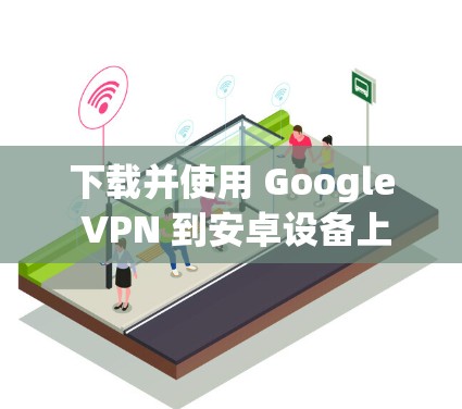 下载并使用 Google VPN 到安卓设备上是一个安全、高效的方式来访问国内的网站。以下是一个详细的步骤指南，帮助你顺利完成这个过程