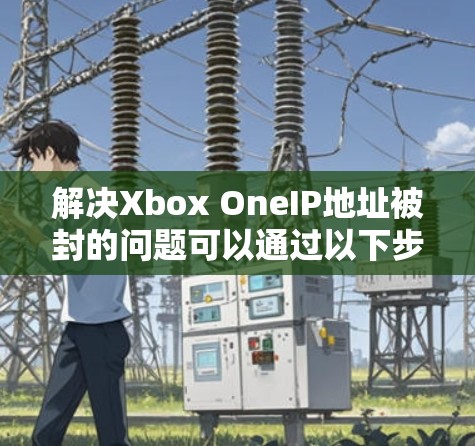 解决Xbox OneIP地址被封的问题可以通过以下步骤进行