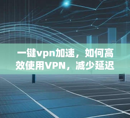 一键vpn加速，如何高效使用VPN，减少延迟