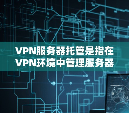 VPN服务器托管是指在VPN环境中管理服务器以确保其安全、稳定和可用性。以下是VPN服务器托管的基本步骤和过程