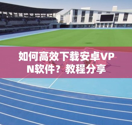 如何高效下载安卓VPN软件？教程分享