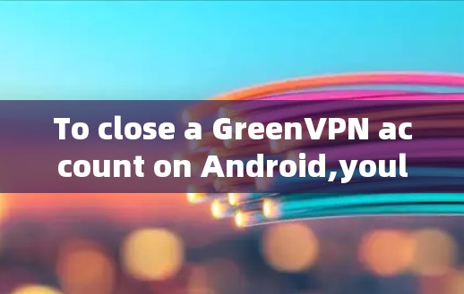 To close a GreenVPN account on Android,youll need to follow these steps: