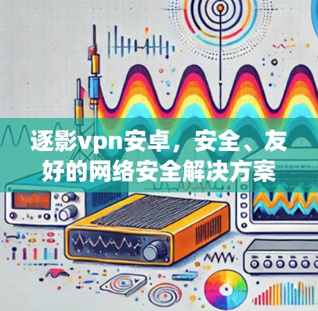 逐影vpn安卓，安全、友好的网络安全解决方案