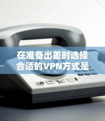 在准备出差时选择合适的VPN方式是一个关键步骤。以下是根据不同需求和预算选择的VPN推荐