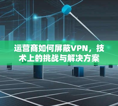 运营商如何屏蔽VPN，技术上的挑战与解决方案