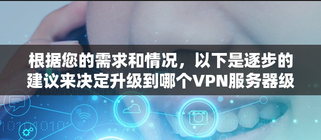 根据您的需求和情况，以下是逐步的建议来决定升级到哪个VPN服务器级别