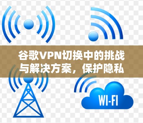 谷歌VPN切换中的挑战与解决方案，保护隐私的实用指南