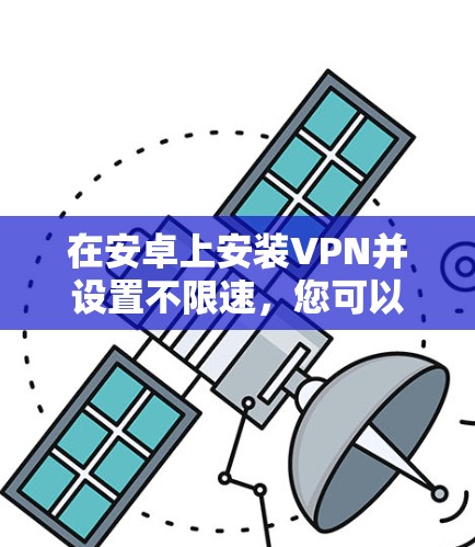 在安卓上安装VPN并设置不限速,您可以按照以下步骤操作 在安卓上安装VPN并设置不限速,您可以按照以下步骤操作