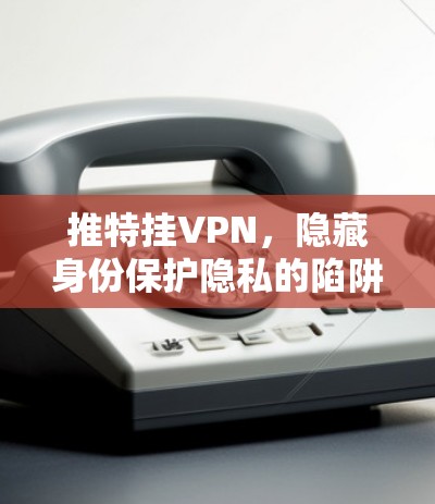 推特挂VPN，隐藏身份保护隐私的陷阱