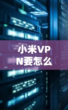 小米VPN要怎么弄？从购买到使用的实用指南