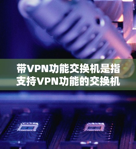 带VPN功能交换机是指支持VPN功能的交换机（IPX交换机）带VPN功能交换机通常称为带VPN交换机或带VPN接口交换机，它们可以与VPN服务器进行网络连接，实现VPN的网络传输