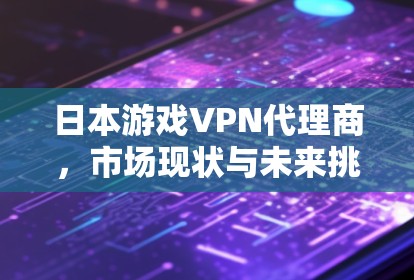 日本游戏VPN代理商，市场现状与未来挑战