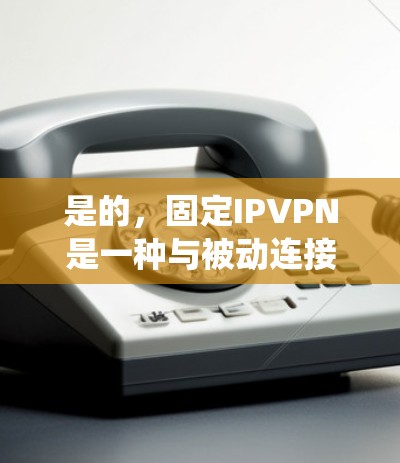 是的，固定IPVPN是一种与被动连接不同的VPN方式，主要通过固定IP地址来实现，与绕射方案和动态IPVPN有所不同