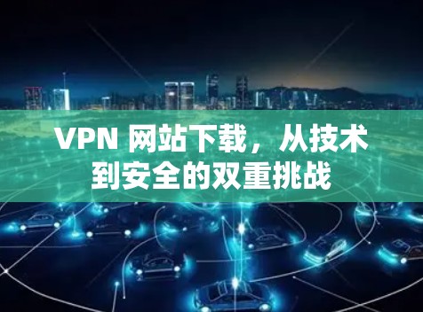 VPN 网站下载，从技术到安全的双重挑战