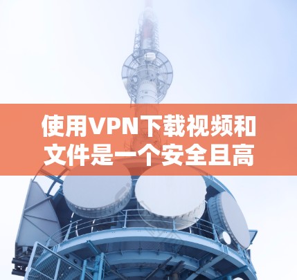 使用VPN下载视频和文件是一个安全且高效的方式，但需要遵循以下步骤和注意事项