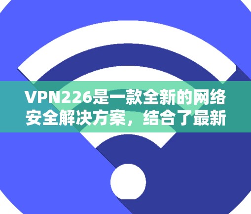 VPN226是一款全新的网络安全解决方案，结合了最新的技术与创新设计，旨在为用户提供更加安全、可靠和高效的网络连接体验。如果你对VPN技术感兴趣，以下是对VPN226的详细测评