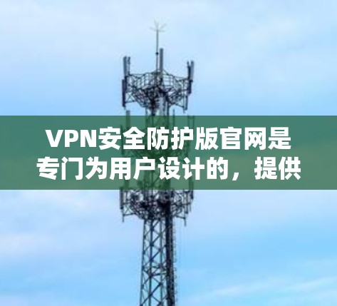 VPN安全防护版官网是专门为用户设计的，提供更安心、更可靠VPN连接的网站。以下是这些安全防护版官网的主要内容和介绍