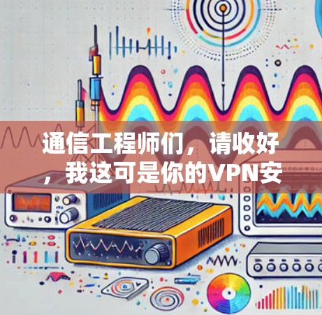 通信工程师们，请收好，我这可是你的VPN安全网络软件安装指南