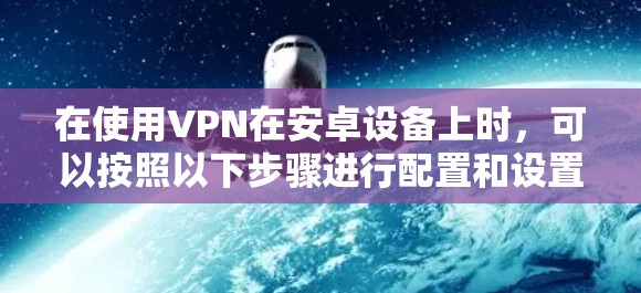 在使用VPN在安卓设备上时，可以按照以下步骤进行配置和设置，以确保安全性和稳定性