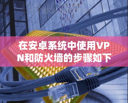 在安卓系统中使用VPN和防火墙的步骤如下