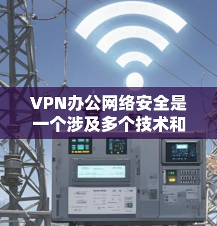 VPN办公网络安全是一个涉及多个技术和安全措施的复杂领域，以下是对其进行全面的总结和建议