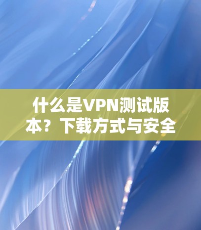 什么是VPN测试版本？下载方式与安全分析