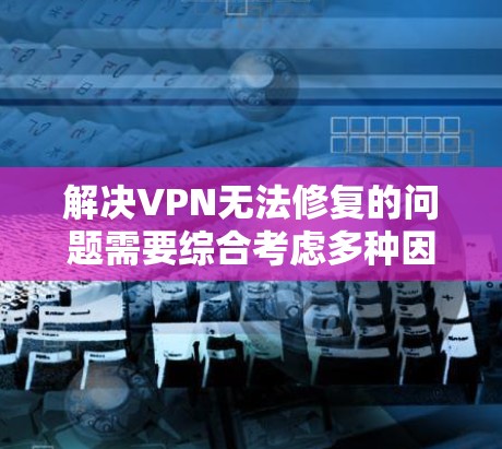 解决VPN无法修复的问题需要综合考虑多种因素，并采取相应的步骤。以下是一步步的解决方案