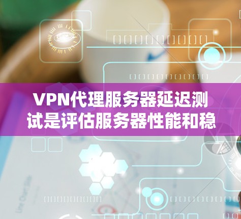 VPN代理服务器延迟测试是评估服务器性能和稳定性的重要方法，以下是详细的步骤和方法