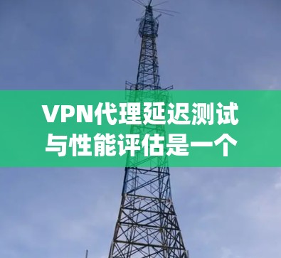 VPN代理延迟测试与性能评估是一个复杂 yet 细 Mex要的过程，旨在优化网络性能和确保安全。以下是对该主题的分步总结