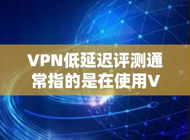 VPN低延迟评测通常指的是在使用VPN服务时，评测或测试过程中的延迟较为短暂或符合预期。以下是一些可能指的是VPN低延迟评测的方面