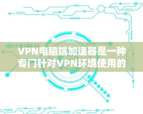 VPN电脑端加速器是一种专门针对VPN环境使用的工具，用于加速下载和处理文件。以下是其主要功能和使用指南