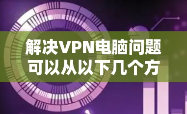 解决VPN电脑问题可以从以下几个方面入手
