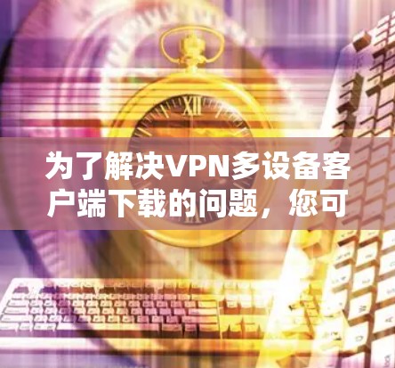 为了解决VPN多设备客户端下载的问题，您可以按照以下步骤进行操作