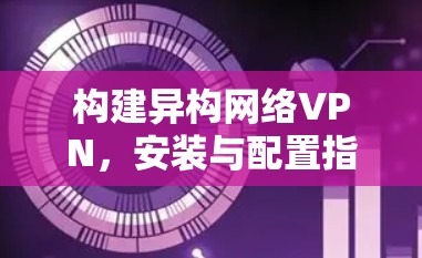 构建异构网络VPN，安装与配置指南