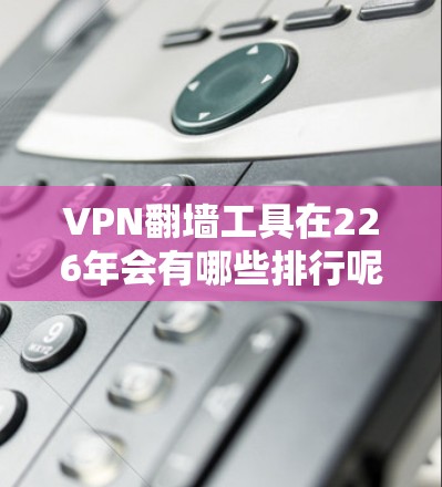 VPN翻墙工具在226年会有哪些排行呢？以下是一些主要的VPN翻墙工具及其特点，供参考