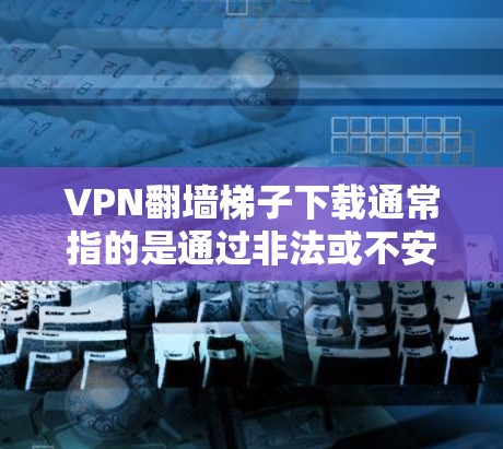 VPN翻墙梯子下载通常指的是通过非法或不安全的VPN服务下载软件或文件，这并不是一种推荐的使用方法。以下是一些关于如何安全地使用VPN服务的建议