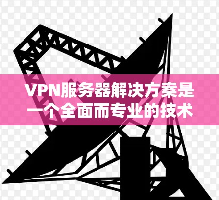 VPN服务器解决方案是一个全面而专业的技术领域，涵盖了从选择到维护的各个方面。以下是一个详细的指南，帮助您更好地理解和使用VPN服务器