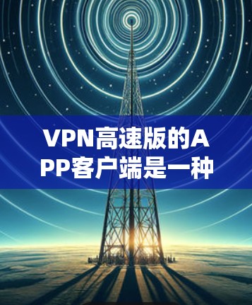 VPN高速版的APP客户端是一种高效且安全的工具，能够帮助用户在手机上快速连接到外部网络，同时保障数据的安全性。以下是其主要特点和使用建议