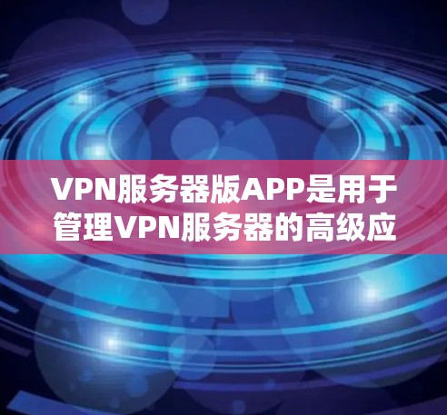 VPN服务器版APP是用于管理VPN服务器的高级应用，提供功能如IP地址管理、配置、端口设置、安全配置、监控、自动化配置、API调用、云存储和扩展性。以下是关于这些APP的详细信息