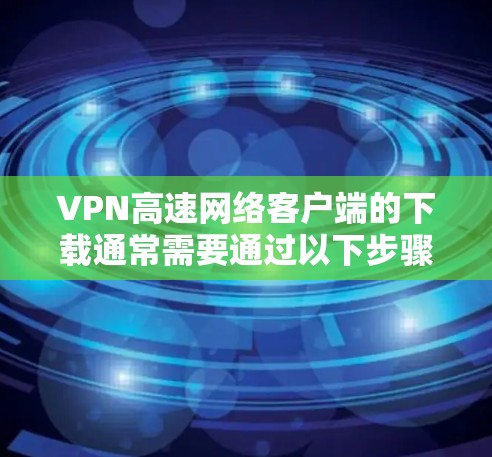 VPN高速网络客户端的下载通常需要通过以下步骤进行