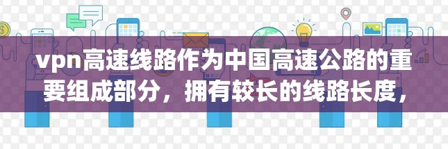 vpn高速线路作为中国高速公路的重要组成部分，拥有较长的线路长度，通常会采用绕行路线，以提高安全性和稳定性。以下是一些关键点，帮助您更好地理解和使用vpn高速线路