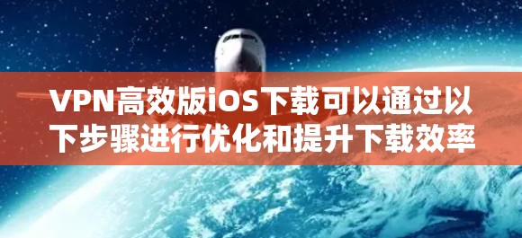VPN高效版iOS下载可以通过以下步骤进行优化和提升下载效率